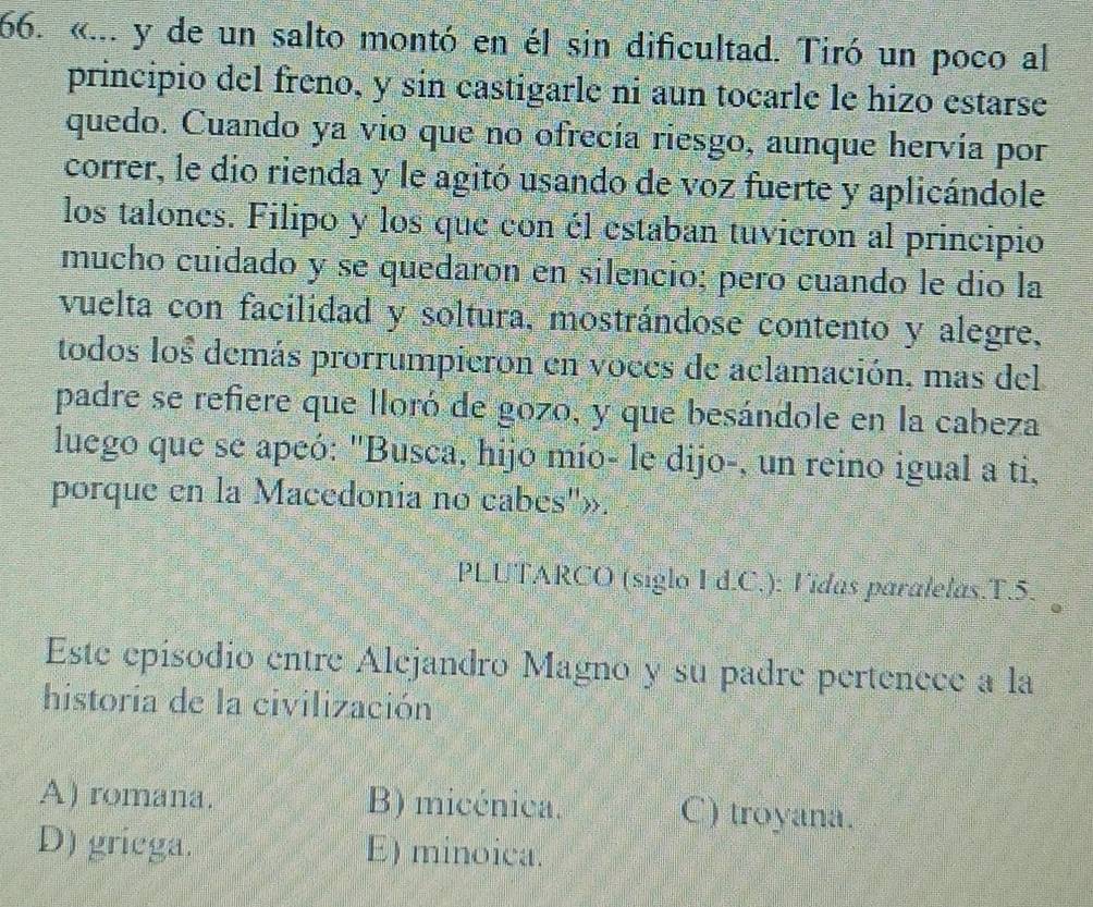 «... y de un salto montó en él sin dificultad. Tiró un poco al
principio del freno, y sin castigarle ni aun tocarle le hizo estarse
quedo. Cuando ya vio que no ofrecía riesgo, aunque hervía por
correr, le dio rienda y le agitó usando de voz fuerte y aplicándole
los talones. Filipo y los que con él estaban tuvieron al principio
mucho cuidado y se quedaron en silencio; pero cuando le dío la
vuelta con facilidad y soltura, mostrándose contento y alegre,
todos los demás prorrumpieron en voces de aclamación, mas del
padre se refiere que lloró de gozo, y que besándole en la cabeza
luego que se apeó: "Busca, hijo mío- le dijo-, un reino igual a ti,
porque en la Macedonia no cabes''»:
PLUTARCO (siglo I d.C.): Vidas paralelas.T.5.
Este episodio entre Alejandro Magno y su padre pertenece a la
historia de la civilización
A) romana. B) micénica. C) troyana.
D) griega. E) minoica.