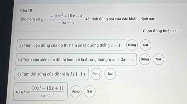 Cho hàm số y= (-10x^2+15x-4)/-5x+5 . Xét tính đúng-sai của các khẳng định sau
Chọn đúng hoặc sai
a) Tiệm cận đứng của đồ thị hàm số là đường thắng x=1. Đủng Sai
b) Tiệm cận xiên của đồ thị hàm số là đường thắng y=-2x-1. Đúng Sai
c) Tâm đối xứng của đồ thị là I(1;1) Đúng Sai
d) y'=frac 10x^2-10x+11(x-1)^2 Đủng Sai