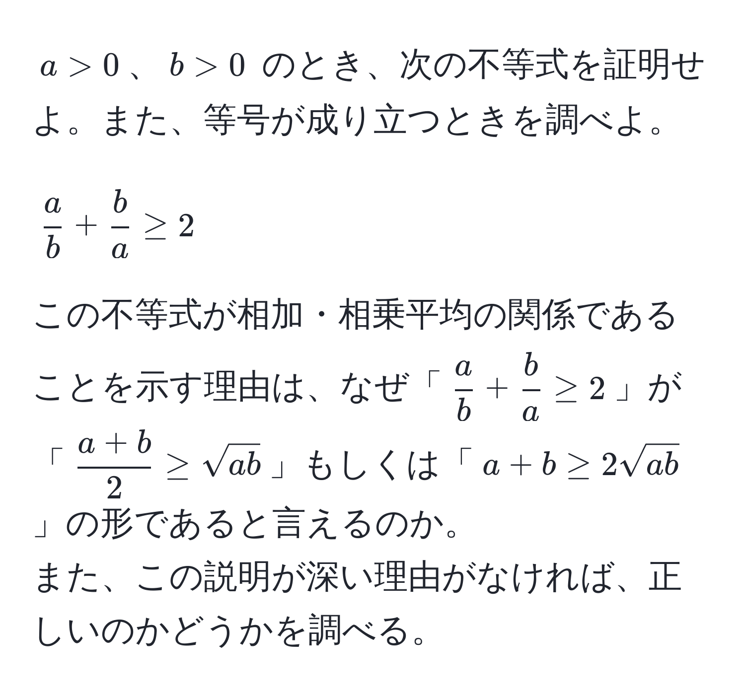 $ a > 0 $、$ b > 0 $ のとき、次の不等式を証明せよ。また、等号が成り立つときを調べよ。  
[
 a/b  +  b/a  ≥ 2
]  
この不等式が相加・相乗平均の関係であることを示す理由は、なぜ「$ a/b  +  b/a  ≥ 2$」が「$ (a + b)/2  ≥ sqrt(ab)$」もしくは「$a + b ≥ 2sqrt(ab)$」の形であると言えるのか。  
また、この説明が深い理由がなければ、正しいのかどうかを調べる。