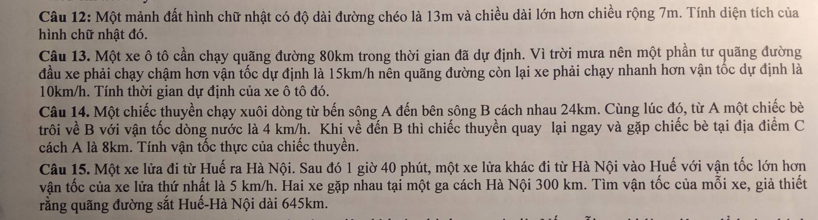 Một mảnh đất hình chữ nhật có độ dài đường chéo là 13m và chiều dài lớn hơn chiều rộng 7m. Tính diện tích của 
hình chữ nhật đó. 
Câu 13. Một xe ô tô cần chạy quãng đường 80km trong thời gian đã dự định. Vì trời mưa nên một phần tư quãng đường 
đầu xe phải chạy chậm hơn vận tốc dự định là 15km/h nên quãng đường còn lại xe phải chạy nhanh hơn vận tốc dự định là
10km/h. Tính thời gian dự định của xe ô tô đó. 
Câu 14. Một chiếc thuyền chạy xuôi dòng từ bến sông A đến bên sông B cách nhau 24km. Cùng lúc đó, từ A một chiếc bè 
trôi về B với vận tốc dòng nước là 4 km/h. Khi về đến B thì chiếc thuyền quay lại ngay và gặp chiếc bè tại địa điểm C 
cách A là 8km. Tính vận tốc thực của chiếc thuyền. 
Câu 15. Một xe lửa đi từ Huế ra Hà Nội. Sau đó 1 giờ 40 phút, một xe lửa khác đi từ Hà Nội vào Huế với vận tốc lớn hơn 
vận tốc của xe lửa thứ nhất là 5 km/h. Hai xe gặp nhau tại một ga cách Hà Nội 300 km. Tìm vận tốc của mỗi xe, giả thiết 
rằng quãng đường sắt Huế-Hà Nội dài 645km.