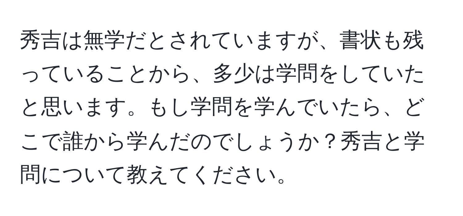 秀吉は無学だとされていますが、書状も残っていることから、多少は学問をしていたと思います。もし学問を学んでいたら、どこで誰から学んだのでしょうか？秀吉と学問について教えてください。