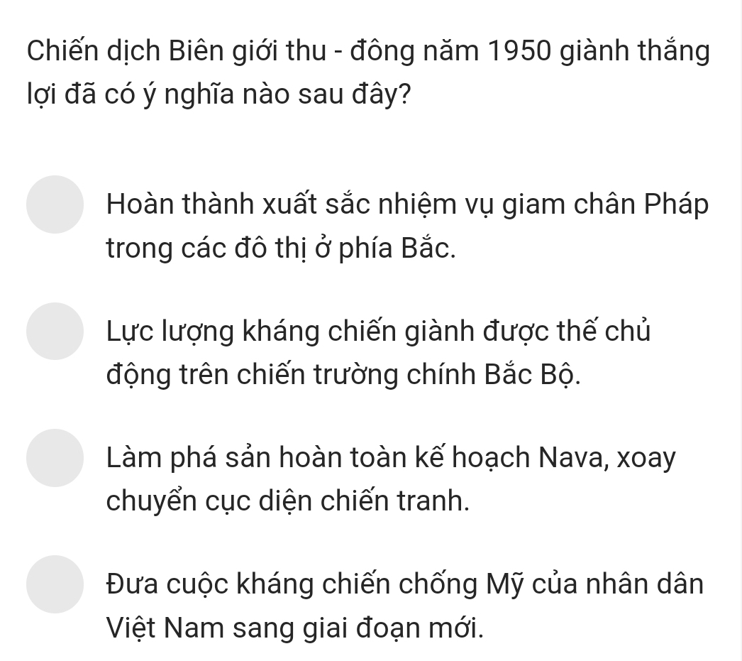 Chiến dịch Biên giới thu - đông năm 1950 giành thắng
lợi đã có ý nghĩa nào sau đây?
Hoàn thành xuất sắc nhiệm vụ giam chân Pháp
trong các đô thị ở phía Bắc.
Lực lượng kháng chiến giành được thế chủ
động trên chiến trường chính Bắc Bộ.
Làm phá sản hoàn toàn kế hoạch Nava, xoay
chuyển cục diện chiến tranh.
Đưa cuộc kháng chiến chống Mỹ của nhân dân
Việt Nam sang giai đoạn mới.