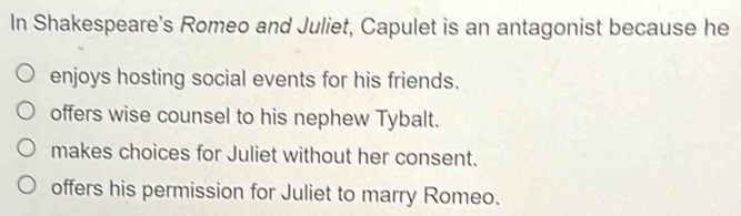 In Shakespeare's Romeo and Juliet, Capulet is an antagonist because he
enjoys hosting social events for his friends.
offers wise counsel to his nephew Tybalt.
makes choices for Juliet without her consent.
offers his permission for Juliet to marry Romeo.