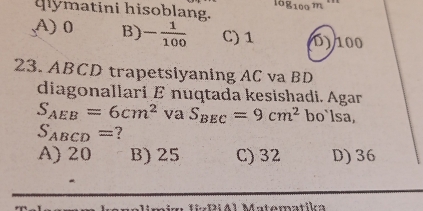 qymatini hisoblang.
log _100m
A) 0 B) - 1/100  C) 1 D) 100
23. ABCD trapetsiyaning AC va BD
diagonallari E nuqtada kesishadi. Agar
S_AEB=6cm^2 va S_BEC=9cm^2 bo`lsa,
S_ABCD= ?
A) 20 B) 25 C) 32 D) 36
a DiA1 Matómatika