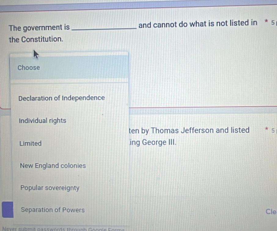 The government is _and cannot do what is not listed in * 5
the Constitution.
Choose
Declaration of Independence
Individual rights
ten by Thomas Jefferson and listed 5
Limited ing George III.
New England colonies
Popular sovereignty
Separation of Powers Cle
Never suhmit nasswords through Google Forms