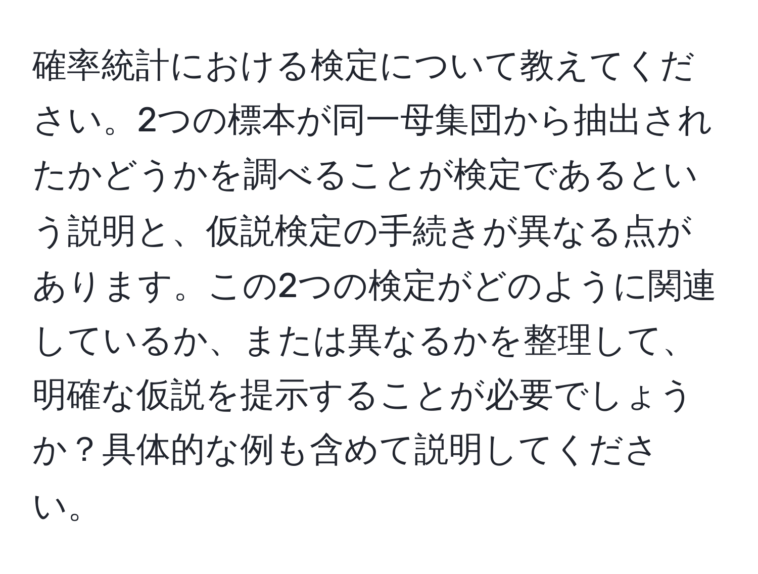 確率統計における検定について教えてください。2つの標本が同一母集団から抽出されたかどうかを調べることが検定であるという説明と、仮説検定の手続きが異なる点があります。この2つの検定がどのように関連しているか、または異なるかを整理して、明確な仮説を提示することが必要でしょうか？具体的な例も含めて説明してください。