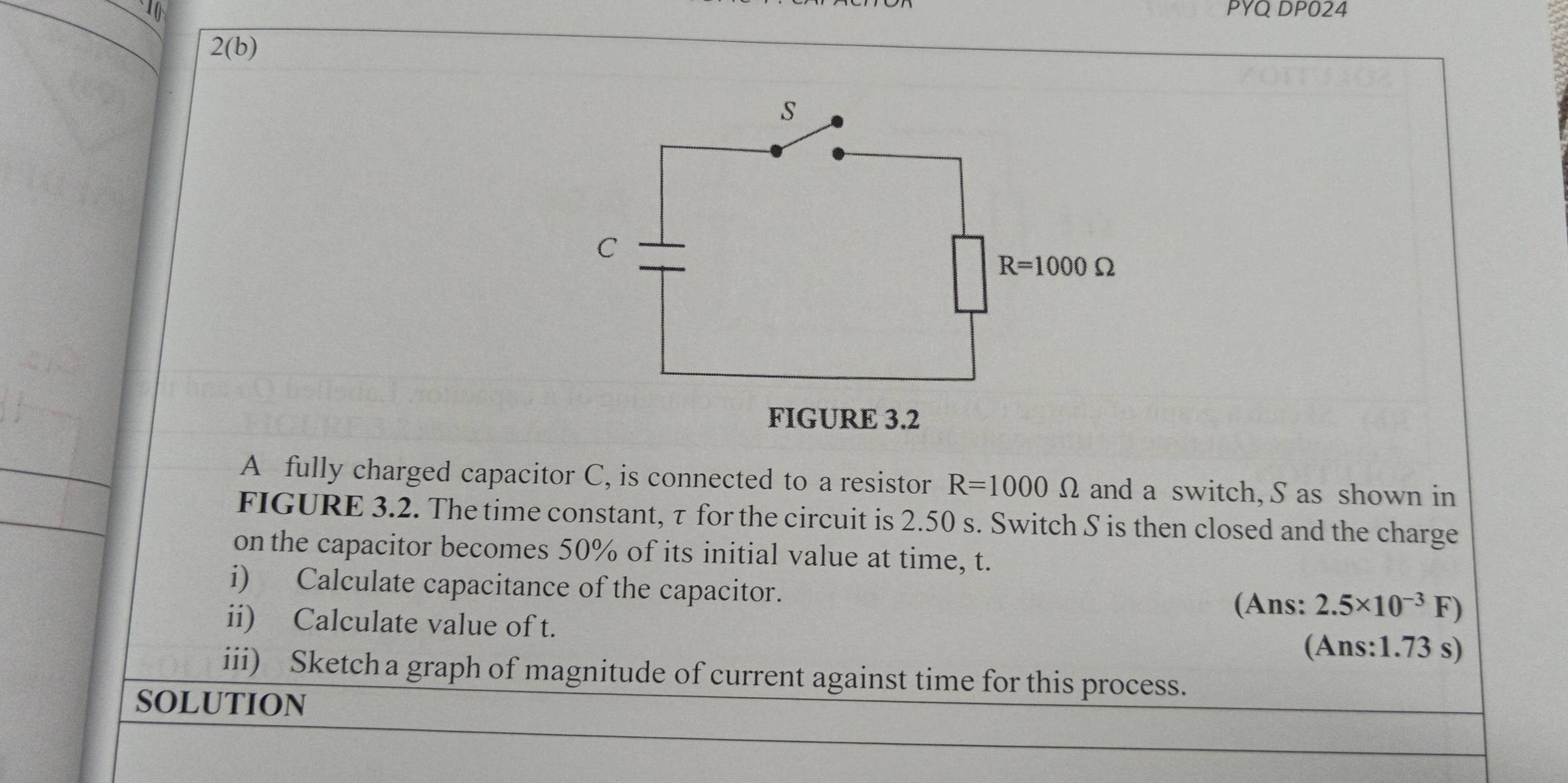 PYQ DP024
2(b)
A fully charged capacitor C, is connected to a resistor R=1000Omega and a switch, S as shown in
FIGURE 3.2. The time constant, τ for the circuit is 2.50 s. Switch S is then closed and the charge
on the capacitor becomes 50% of its initial value at time, t.
i) Calculate capacitance of the capacitor.
(Ans: 2.5* 10^(-3)F)
ii) Calculate value of t.
(Ans:1.73 s)
iii) Sketch a graph of magnitude of current against time for this process.
SOLUTION