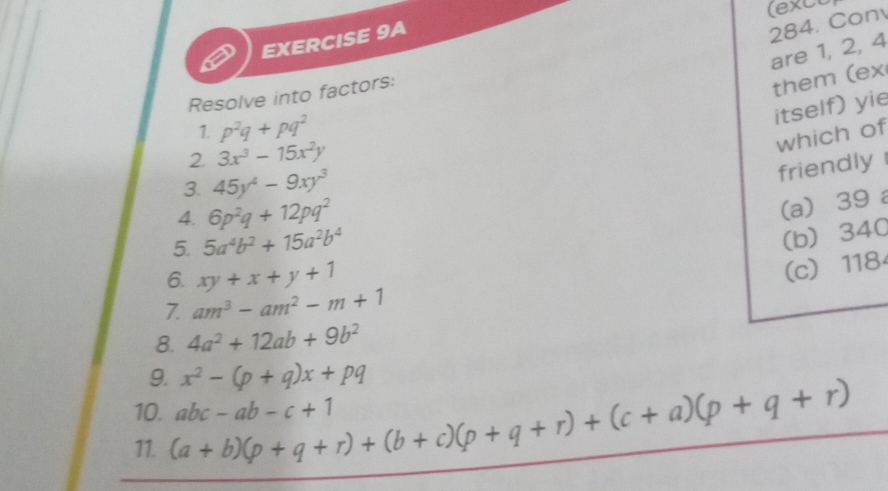 (exco
EXERCISE 9A
284. Con
are 1, 2, 4
Resolve into factors:
them (ex
itself) yie
1. p^2q+pq^2
which of
2 3x^3-15x^2y
3. 45y^4-9xy^3
friendly 
4. 6p^2q+12pq^2
(a) 39 a
5. 5a^4b^2+15a^2b^4
(b) 340
6. xy+x+y+1
(c) 118
7. am^3-am^2-m+1
8. 4a^2+12ab+9b^2
9. x^2-(p+q)x+pq
10. (a+b)(p+q+r)+(b+c)(p+q+r)+(c+a)(p+q+r) abc-ab-c+1
11.