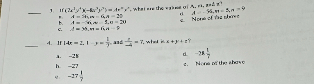 If (7x^2y^4)(-8x^3y^5)=Ax^my' 'y", what are the values of A, m, and n?
d. A=-56, m=5, n=9
a. A=56, m=6, n=20
b. A=-56, m=5, n=20
e. None of the above
c. A=56, m=6, n=9
_4. If 14x=2, 1-y= 1/7  , and  z/-4 =7 , what is x+y+z ?
a. -28
d. -28 1/7 
b. -27 e. None of the above
c. -27 1/7 