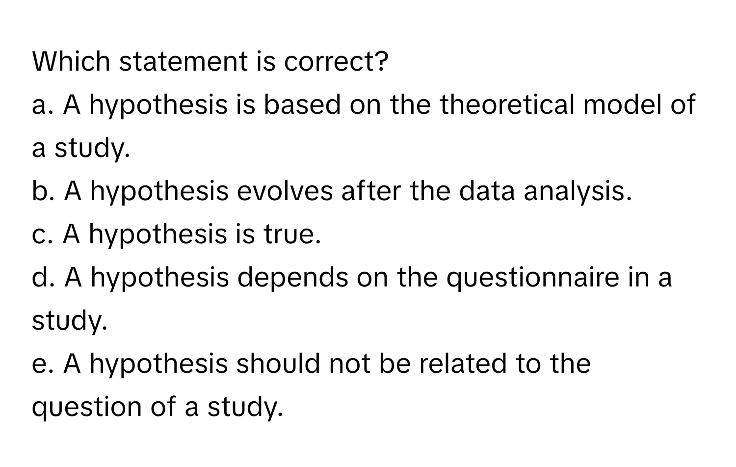 Which statement is correct?

a. A hypothesis is based on the theoretical model of a study.
b. A hypothesis evolves after the data analysis.
c. A hypothesis is true.
d. A hypothesis depends on the questionnaire in a study.
e. A hypothesis should not be related to the question of a study.