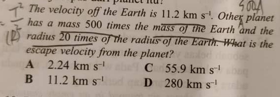 za pranet Iü .
The velocity off the Earth is 11. 1 km s^(-1). Other planet
has a mass 500 times the mass of the Earth and the
radius 20 times of the radius of the Earth. What is the
escape velocity from the planet?
A 2.24kms^(-1) C 55.9kms^(-1)
B 11.2kms^(-1) D 280kms^(-l)