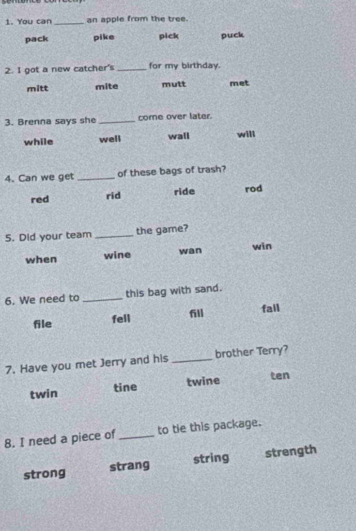 You can _an apple from the tree.
pack pike pick puck
2. I got a new catcher's _for my birthday.
mitt mite mutt met
3. Brenna says she _come over later.
while well wall will
4. Can we get _of these bags of trash?
red rid ride rod
5. Did your team _the game?
when wine wan
win
6. We need to _this bag with sand.
fall
file fell
7. Have you met Jerry and his _brother Terry?
twin tine twine ten
8. I need a piece of _to tie this package.
strong strang string strength