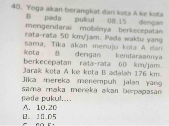 Yoga akan berangkat dari kota A ke kota
B pada pukul 08.15 dengan
mengendarai mobilnya berkecepatan
rata-rata 50 km/jam. Pada waktu yang
sama, Tika akan menuju kota A dari
kota B dengan kendaraannya
berkecepatan rata-rata 60 km/jam.
Jarak kota A ke kota B adalah 176 km.
Jika mereka menempuh jalan yang
sama maka mereka akan berpapasan
pada pukul....
A. 10.20
B. 10.05