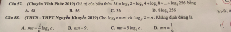 (Chuyên Vĩnh Phúc 2019) Giá trị của biểu thức M=log _22+log _24+log _28+...+log _2256 bằng
A. 48 B. 56 C. 36 D. 8log _2256 b>0, a
Câu 58. (THCS - THPT Nguyễn Khuyến 2019) Cho log _8c=m và log _c^22=n. Khẳng định đúng là
A. mn= 1/0 log _2c. B. mn=9. C. mn=9log _2c. D. mn= 1/9 .