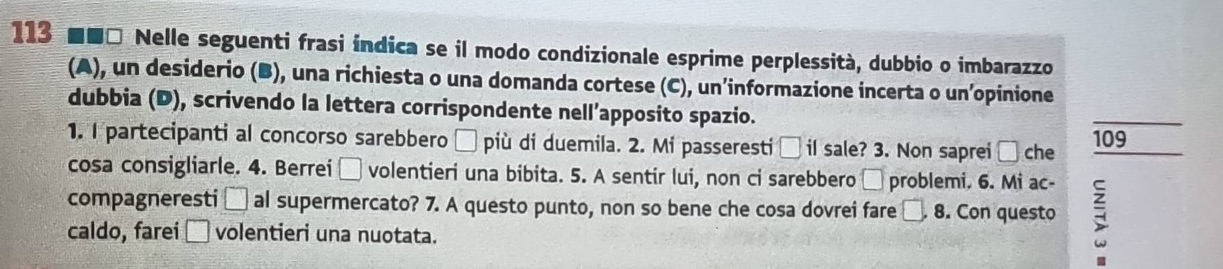 113 ■■□ Nelle seguenti frasi índica se il modo condizionale esprime perplessità, dubbio o imbarazzo 
(A), un desiderio (B), una richiesta o una domanda cortese (C), un’informazione incerta o un’opinione 
dubbia (D), scrivendo la lettera corrispondente nell’apposito spazio. 
_ 
1. I partecipanti al concorso sarebbero □ più di duemila. 2. Mi passeresti □ if sale? 3. Non saprei □ che 109 
cosa consigliarle. 4. Berrei □ volentieri una bibita. 5. A sentir lui, non ci sarebbero □ problemi. 6. Mi ac 
compagneresti □ al supermercato? 7. A questo punto, non so bene che cosa dovrei fare . □ 8. Con questo ; 
caldo, farei □ volentieri una nuotata.