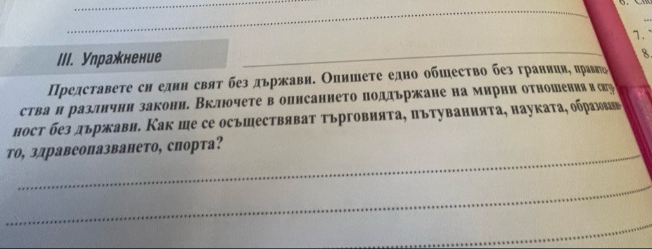 Улражнение_ 
8 
Представеτе сн еднн свяτ без дьржави. Олишеτе едно обшесτво без граннцие πравнь 
стваи разлнчни закони. Вклюочете в описанието поддьржане на мирнн отношения и сир 
ност без държави. Как ше се осъшествяват търговияτа, πътуваннята, науката, образоваш 
то, здравеопазването, спорта? 
_ 
_