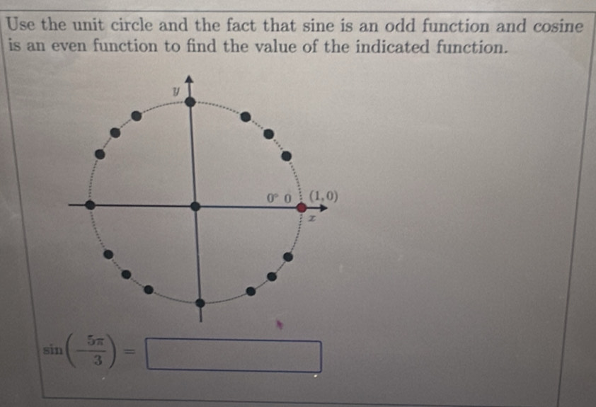 Use the unit circle and the fact that sine is an odd function and cosine
is an even function to find the value of the indicated function.
sin (- 5π /3 )=□