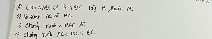 an=5
④Cho △ ABC co widehat A>90° Lay' M thuRc AB
a) So 8anh AC va MC
b) Chuing munin △ MBC hū 
() chuing munh AC