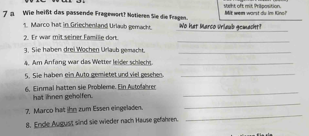 steht oft mit Präposition. 
7 a Wie heißt das passende Fragewort? Notieren Sie die Fragen. Mit wem warst du im Kino? 
_ 
1. Marco hat in Griechenland Urlaub gemacht. Wo hat Marco Urlaub gemacht? 
_ 
2. Er war mit seiner Familie dort. 
3. Sie haben drei Wochen Urlaub gemacht._ 
4. Am Anfang war das Wetter leider schlecht._ 
5. Sie haben ein Auto gemietet und viel gesehen._ 
6. Einmal hatten sie Probleme. Ein Autofahrer 
hat ihnen geholfen. 
_ 
7. Marco hat ihn zum Essen eingeladen. 
_ 
8. Ende August sind sie wieder nach Hause gefahren. 
_