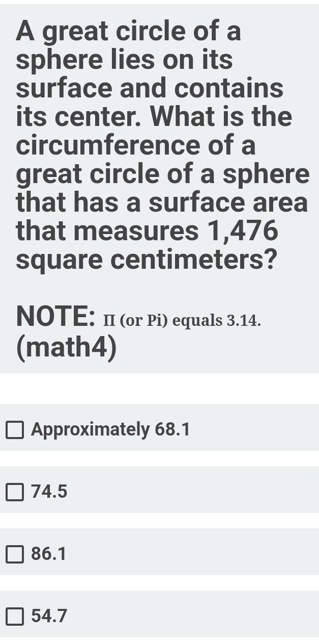 A great circle of a
sphere lies on its
surface and contains
its center. What is the
circumference of a
great circle of a sphere
that has a surface area
that measures 1,476
square centimeters?
NOTE: π (or Pi) equals 3.14.
(math4)
Approximately 68.1
74.5
86.1
54.7