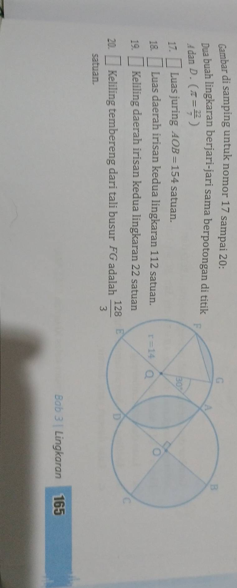 Gambar di samping untuk nomor 17 sampai 20:
Dua buah lingkaran berjari-jari sama berpotongan di titi
AdanD.(π = 22/7 )
17. □ Luas juring AOB=154 satuan.
18. □ Luas daerah irisan kedua lingkaran 112 satuan.
19. □ Keliling daerah irisan kedua lingkaran 22 satuan
20. □ Keliling tembereng dari tali busur FG adalah  128/3 
satuan.
Bab 3 | Lingkaran 165