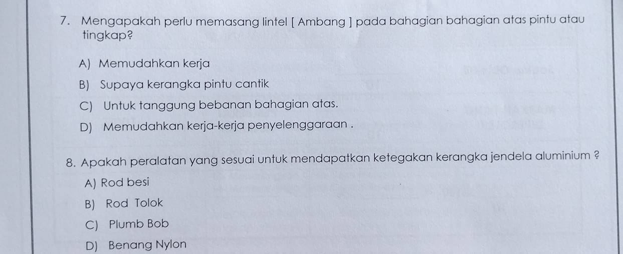 Mengapakah perlu memasang lintel [ Ambang ] pada bahagian bahagian atas pintu atau
tingkap?
A) Memudahkan kerja
B) Supaya kerangka pintu cantik
C) Untuk tanggung bebanan bahagian atas.
D) Memudahkan kerja-kerja penyelenggaraan .
8. Apakah peralatan yang sesuai untuk mendapatkan ketegakan kerangka jendela aluminium ?
A) Rod besi
B) Rod Tolok
C) Plumb Bob
D) Benang Nylon