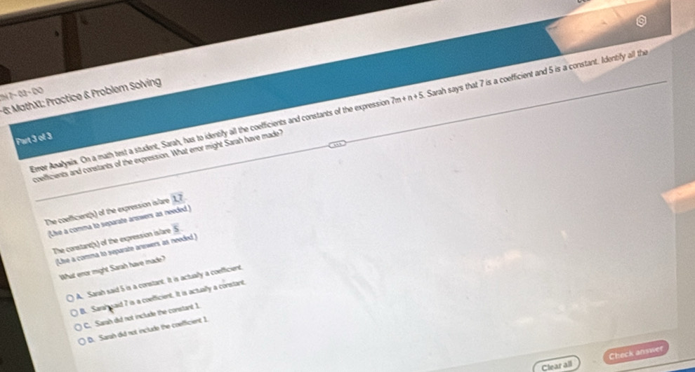 7à 7− 03 − DO
-6: MathX1: Practice & Problem Solving
Emor Anallysis. On a math test a student, Sarah, has to identify all the coefficients and constants of the expression 7m n+5 Sarah says that 7 is a coefficient and 5 is a constant. Identify all the
Part 3 of 3
coefficients and constants of the expression. What error might Sarah have made?
The coefficient(s) of the expression islare 17
(Lise a comma to separate answers as needed )
The constant(s) of the expression islare overline S
(Lise a comma to separate answers as needed )
What enor might Sarah have made?
A. Sarah said 5 is a constant. It is actually a coefficient,
B. Sarah said 7 is a coefficient. It is actually a constant,
C. Sarah did not include the constant 1.
D. Sarah did not include the coefficient 1
Clear all Check answer