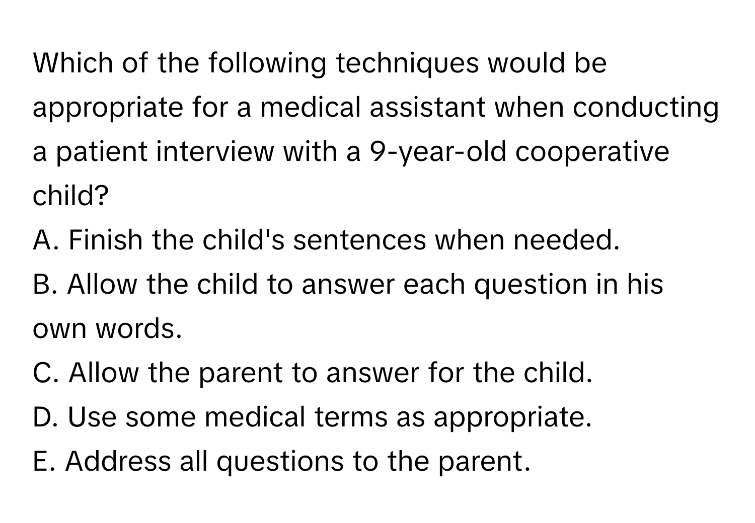 Which of the following techniques would be appropriate for a medical assistant when conducting a patient interview with a 9-year-old cooperative child?

A. Finish the child's sentences when needed.
B. Allow the child to answer each question in his own words.
C. Allow the parent to answer for the child.
D. Use some medical terms as appropriate.
E. Address all questions to the parent.