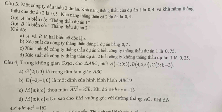 Một công ty đấu thầu 2 dự án. Khả năng thắng thầu của dự án 1 là 0, 4 và khả năng thắng 
thầu của dự án 2 là 0, 5. Khả năng thắng thầu cả 2 dự án là 0, 3. 
Gọi A là biến cố: “Thắng thầu dự án 1 ” 
Gọi B là biến cố: “Thắng thầu dự án 2 ”. 
Khi đó: 
a) A và B là hai biến cố độc lập. 
b) Xác suất đề công ty thắng thầu đúng 1 dự án bằng 0, 7. 
c) Xác suất để công ty thắng thầu dự án 2 biết công ty thắng thầu dự án 1 là 0, 75. 
d) Xác suất đề công ty thắng thầu dự án 2 biết công ty không thắng thầu dự án 1 là 0,25. 
Câu 4. Trong không gian Oxyz, cho △ ABC , biết A(-1;0;3), B(4;2;0), C(3;1;-3). 
a) G(2;1;0) là trọng tâm tam giác ABC
b) D(-2;-1;0) là một đinh của hình bình hành ABCD
c) M(a;b;c) thoả mãn vector AM=3vector CB. Khi đó a+b+c=-13
d) M(a;b;c)∈ Ox sao cho BM vuông góc với đường thẳng AC. Khi đó
4a^2+b^2+c^2=162