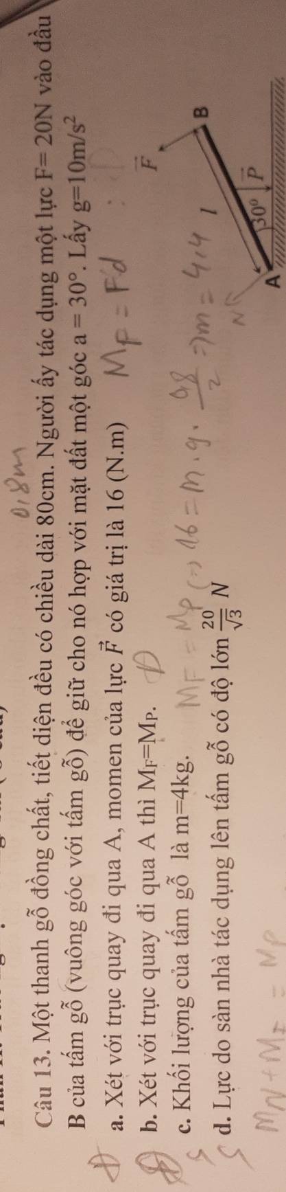 Một thanh gỗ đồng chất, tiết diện đều có chiều dài 80cm. Người ấy tác dụng một lực F=20N vào đầu
B của tấm gỗ (vuông góc với tấm gỗ) để giữ cho nó hợp với mặt đất một góc a=30°. Lấy g=10m/s^2
a. Xét với trục quay đi qua A, momen của lực vector F có giá trị là 16 (N.m)
b. Xét với trục quay đi qua A thì M_F=M_P.
c. Khối lượng của tấm gỗ là m=4kg.
d. Lực do sàn nhà tác dụng lên tấm gỗ có độ lớn  20/sqrt(3) N