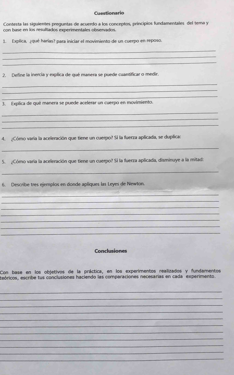 Cuestionario 
Contesta las siguientes preguntas de acuerdo a los conceptos, principios fundamentales del tema y 
con base en los resultados experimentales observados. 
1. Explica, ¿qué harías? para iniciar el movimiento de un cuerpo en reposo. 
_ 
_ 
_ 
2. Define la inercia y explica de qué manera se puede cuantificar o medir. 
_ 
_ 
_ 
3. Explica de qué manera se puede acelerar un cuerpo en movimiento. 
_ 
_ 
_ 
4. ¿Cómo varia la aceleración que tiene un cuerpo? Sí la fuerza aplicada, se duplica: 
_ 
5. ¿Cómo varia la aceleración que tiene un cuerpo? Sí la fuerza aplicada, disminuye a la mitad: 
_ 
6. Describe tres ejemplos en donde apliques las Leyes de Newton. 
_ 
_ 
_ 
_ 
_ 
_ 
_ 
Conclusiones 
Con base en los objetivos de la práctica, en los experimentos realizados y fundamentos 
ceóricos, escribe tus conclusiones haciendo las comparaciones necesarias en cada experimento. 
_ 
_ 
_ 
_ 
_ 
_ 
_ 
_ 
_ 
_ 
_