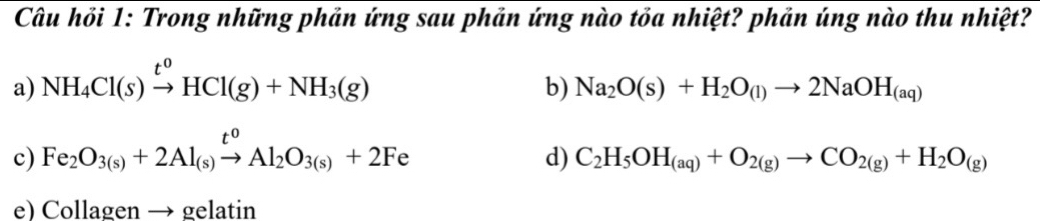 Câu hỏi 1: Trong những phản ứng sau phản ứng nào tỏa nhiệt? phản úng nào thu nhiệt?
a) NH_4Cl(s)xrightarrow t^0HCl(g)+NH_3(g)
b) Na_2O(s)+H_2O_(l)to 2NaOH_(aq)
c) Fe_2O_3(s)+2Al_(s)xrightarrow t^0Al_2O_3(s)+2Fe
d) C_2H_5OH_(aq)+O_2(g)to CO_2(g)+H_2O_(g)
e) Collagen → gelatin