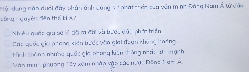 Nội dung nào dưới đây phản ánh đúng sự phát triển của văn minh Đông Nam Á từ đầu
công nguyên đến thế kỉ X?
Nhiều quốc gia sơ kì đã ra đời và bước đầu phát triển.
Các quốc gia phong kiến bước vào giai đoạn khủng hoảng.
Hình thành những quốc gia phong kiến thống nhất, lớn mạnh.
Văn minh phương Tây xâm nhập vào các nước Đông Nam Á.