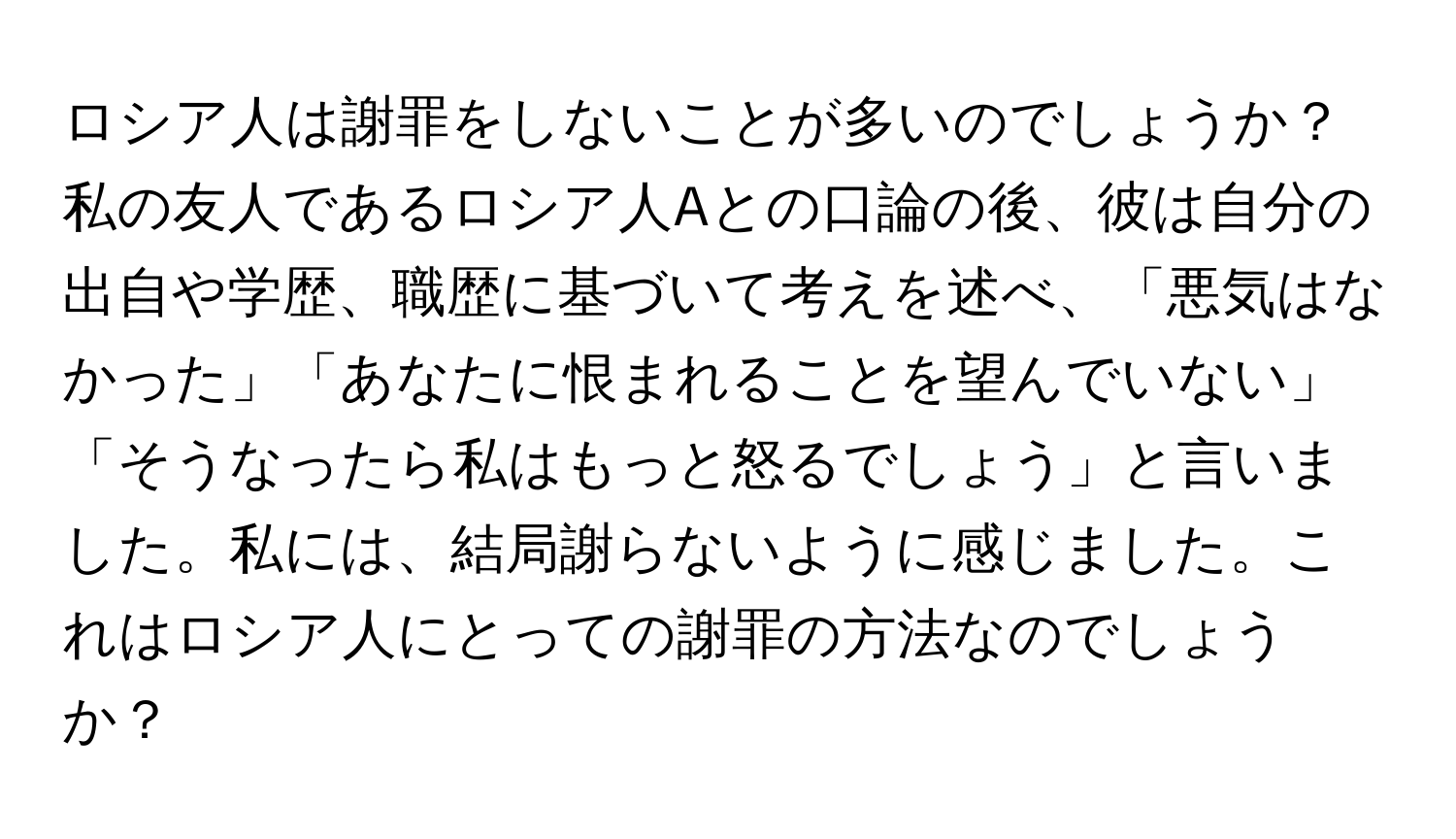 ロシア人は謝罪をしないことが多いのでしょうか？私の友人であるロシア人Aとの口論の後、彼は自分の出自や学歴、職歴に基づいて考えを述べ、「悪気はなかった」「あなたに恨まれることを望んでいない」「そうなったら私はもっと怒るでしょう」と言いました。私には、結局謝らないように感じました。これはロシア人にとっての謝罪の方法なのでしょうか？