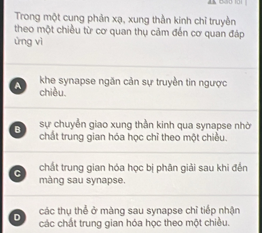 B40 101
Trong một cung phản xạ, xung thần kinh chỉ truyền
theo một chiều từ cơ quan thụ cảm đến cơ quan đáp
ứng vì
khe synapse ngăn cản sự truyền tin ngược
A chiều.
B sự chuyền giao xung thần kinh qua synapse nhờ
chất trung gian hóa học chỉ theo một chiều.
C
chất trung gian hóa học bị phân giải sau khi đến
màng sau synapse.
các thụ thể ở màng sau synapse chỉ tiếp nhận
D
các chất trung gian hóa học theo một chiều.