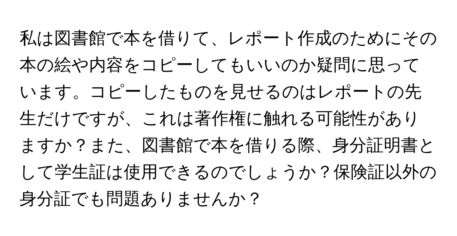 私は図書館で本を借りて、レポート作成のためにその本の絵や内容をコピーしてもいいのか疑問に思っています。コピーしたものを見せるのはレポートの先生だけですが、これは著作権に触れる可能性がありますか？また、図書館で本を借りる際、身分証明書として学生証は使用できるのでしょうか？保険証以外の身分証でも問題ありませんか？