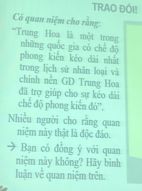 TRAO ĐÔI! 
Có quan niệm cho rằng: 
“Trung Hoa là một trong 
những quốc gia có chế độ 
phong kiến kéo dài nhất 
trong lịch sử nhân loại và 
chính nền GD Trung Hoa 
đã trợ giúp cho sự kéo dài 
chế độ phong kiến đó”. 
Nhiều người cho rằng quan 
niệm này thật là độc đáo. 
Bạn có đồng ý với quan 
niệm này không? Hãy bình 
luận về quan niệm trên.