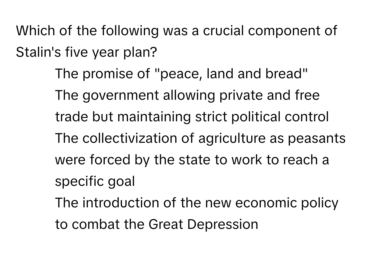 Which of the following was a crucial component of Stalin's five year plan?

1) The promise of "peace, land and bread" 
2) The government allowing private and free trade but maintaining strict political control 
3) The collectivization of agriculture as peasants were forced by the state to work to reach a specific goal 
4) The introduction of the new economic policy to combat the Great Depression