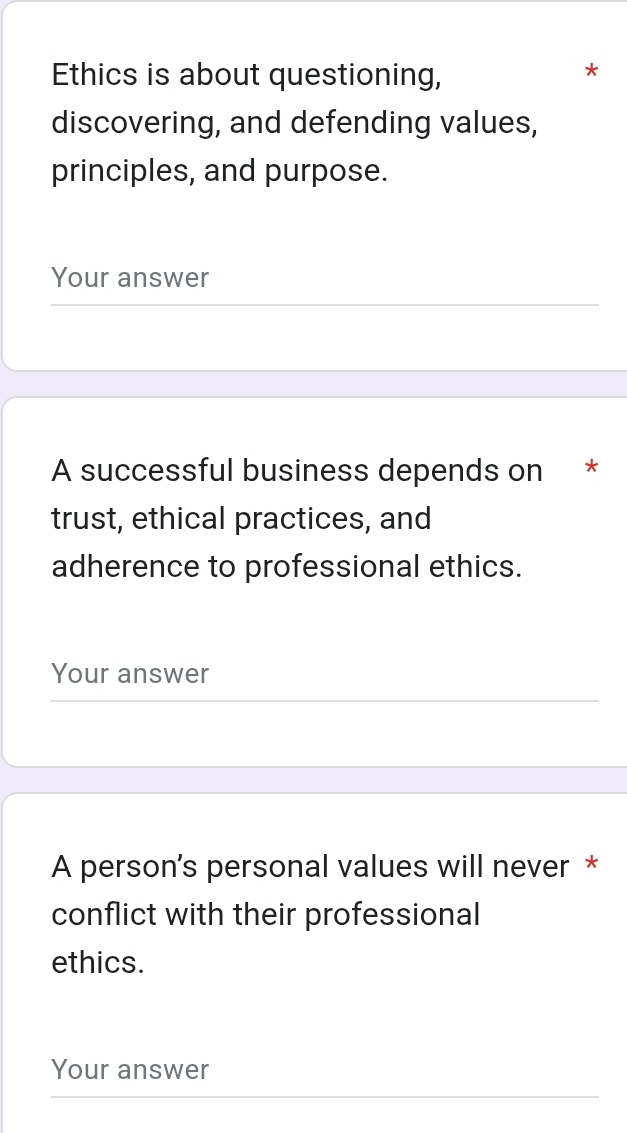 Ethics is about questioning, 
* 
discovering, and defending values, 
principles, and purpose. 
Your answer 
A successful business depends on * 
trust, ethical practices, and 
adherence to professional ethics. 
Your answer 
A person's personal values will never * 
conflict with their professional 
ethics. 
Your answer