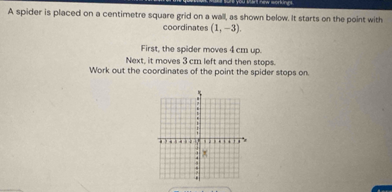 sure you start new workings. 
A spider is placed on a centimetre square grid on a wall, as shown below. It starts on the point with 
coordinates (1,-3). 
First, the spider moves 4 cm up. 
Next, it moves 3 cm left and then stops. 
Work out the coordinates of the point the spider stops on.