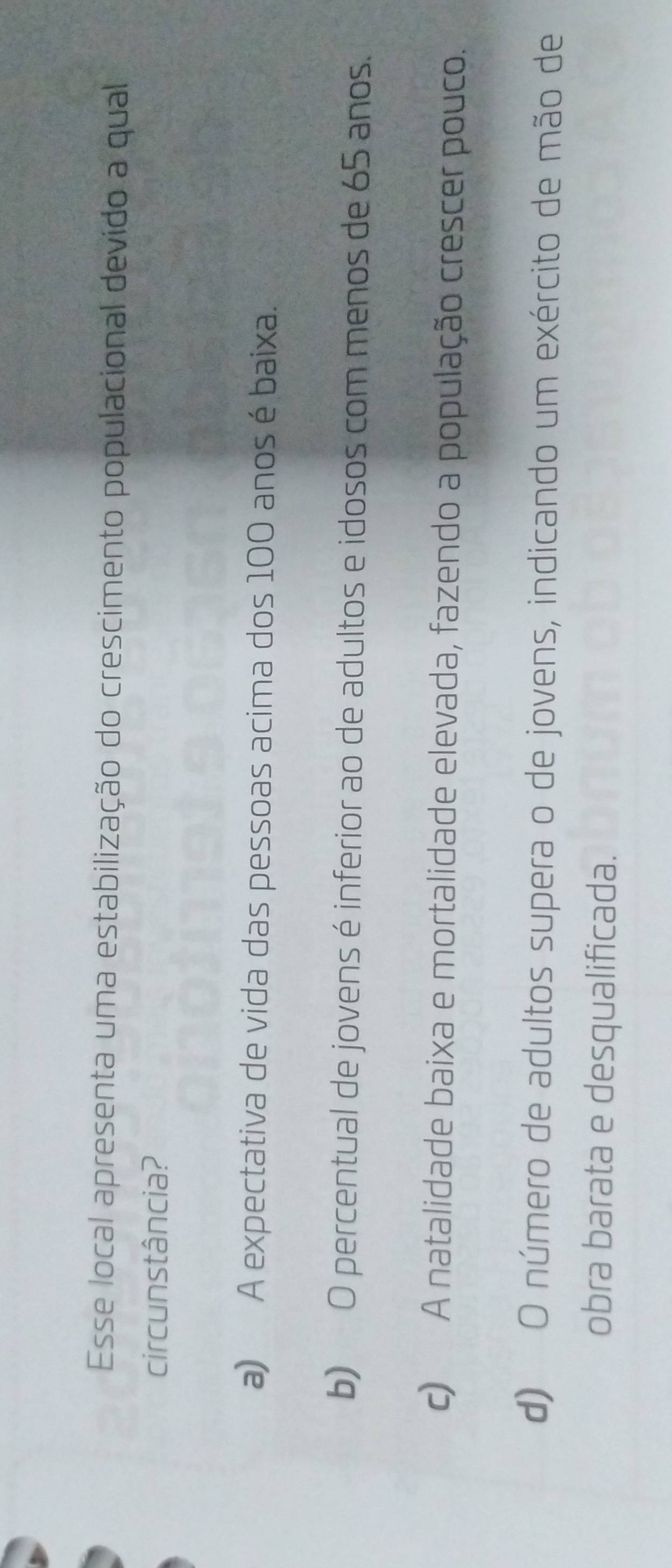 Esse local apresenta uma estabilização do crescimento populacional devido a qual
circunstância?
a) A expectativa de vida das pessoas acima dos 100 anos é baixa.
b) O percentual de jovens é inferior ao de adultos e idosos com menos de 65 anos.
c) A natalidade baixa e mortalidade elevada, fazendo a população crescer pouco.
d) O número de adultos supera o de jovens, indicando um exército de mão de
obra barata e desqualificada.