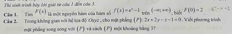 Thí sinh trình bày lời giải từ câu 1 đến câu 3. 
Câu 1. Tìm F(x) là một nguyên hàm của hàm số f(x)=e^x-1 trên (-∈fty ;+∈fty ) , biết F(0)=2
Câu 2. Trong không gian với hệ tọa độ Oxyz , cho mặt phẳng (P): 2x+2y-z-1=0. Viết phương trình 
mặt phẳng song song với (P) và cách (P) một khoảng bằng 3?