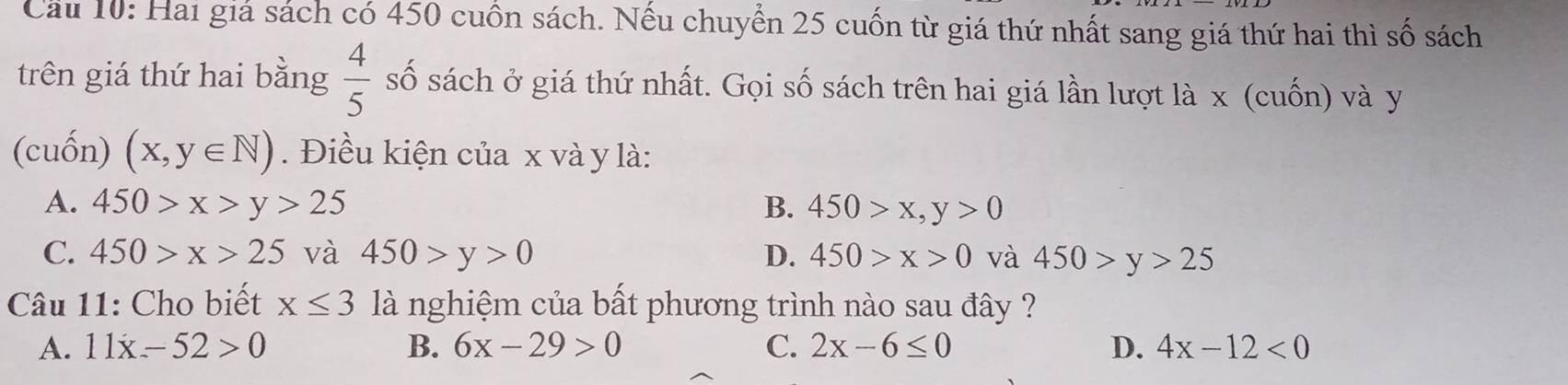 Cầu 10: Hai giá sách có 450 cuốn sách. Nếu chuyển 25 cuốn từ giá thứ nhất sang giá thứ hai thì số sách
trên giá thứ hai bằng  4/5  số sách ở giá thứ nhất. Gọi số sách trên hai giá lần lượt là x (cuốn) và y
(cuốn) (x,y∈ N). Điều kiện của x và y là:
A. 450>x>y>25 B. 450>x,y>0
C. 450>x>25 và 450>y>0 D. 450>x>0 và 450>y>25
Câu 11: Cho biết x≤ 3 là nghiệm của bất phương trình nào sau đây ?
A. 11x-52>0 B. 6x-29>0 C. 2x-6≤ 0 D. 4x-12<0</tex>