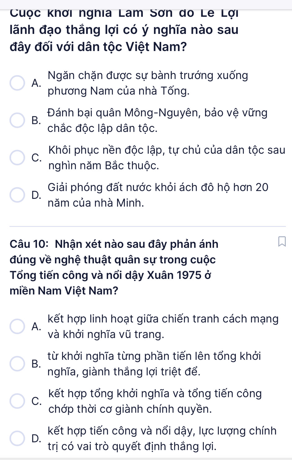 Cuộc khơi nghia Lam Sơn do Le Lợi
lãnh đạo thắng lợi có ý nghĩa nào sau
đây đối với dân tộc Việt Nam?
Ngăn chặn được sự bành trướng xuống
A.
phương Nam của nhà Tống.
B.
Đánh bại quân Mông-Nguyên, bảo vệ vững
chắc độc lập dân tộc.
Khôi phục nền độc lập, tự chủ của dân tộc sau
C.
nghìn năm Bắc thuộc.
Giải phóng đất nước khỏi ách đô hộ hơn 20
D.
năm của nhà Minh.
Câu 10: Nhận xét nào sau đây phản ánh
đúng về nghệ thuật quân sự trong cuộc
Tổng tiến công và nổi dậy Xuân 1975 ở
miền Nam Việt Nam?
kết hợp linh hoạt giữa chiến tranh cách mạng
A.
và khởi nghĩa vũ trang.
từ khởi nghĩa từng phần tiến lên tổng khởi
B.
nghĩa, giành thắng lợi triệt để.
kết hợp tổng khởi nghĩa và tổng tiến công
C.
chớp thời cơ giành chính quyền.
kết hợp tiến công và nổi dậy, lực lượng chính
D.
trị có vai trò quyết định thắng lợi.