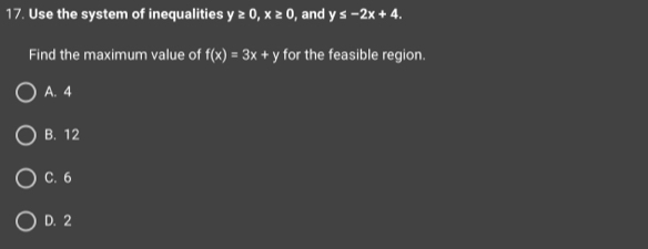 Use the system of inequalities y≥ 0, x≥ 0 , and y≤ -2x+4. 
Find the maximum value of f(x)=3x+y for the feasible region.
A. 4
B. 12
C. 6
D. 2