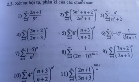 Xét sự hội tụ, phân kì của các chuỗi sau: 
1) sumlimits _(n=1)^(∈fty) (2n+1)/9^n  2) sumlimits _(n=1)^(∈fty)( (3n^3+n+2)/2n^3+3 )^n 3) sumlimits _(n=1)^(∈fty) 4^n/n^3+2 
4 sumlimits _(n=1)^(∈fty)( (3n+2)/2n+3 )^n 5 sumlimits _(n=1)^(∈fty)8^n( (n+3)/n+2 )^∈fty^2 6) sumlimits _(n-1)^(∈fty)(-1)^n 1/sqrt[3](4n+1) 
7) sumlimits _(n=1)^(∈fty)frac (-5)^nn^2 8) sumlimits _(n=1)^(∈fty) 1/(2n-1)2^(2n-1)  9) sumlimits _(n=1)^(∈fty)( (7n+2)/2n+3 )^n
10) sumlimits _(n=1)^(∈fty)4^n( (n+3)/n+2 )^n^2 11) sumlimits _(n=1)^(∈fty)( (2n+1)/3n+3 )^ (2n+1)/n 