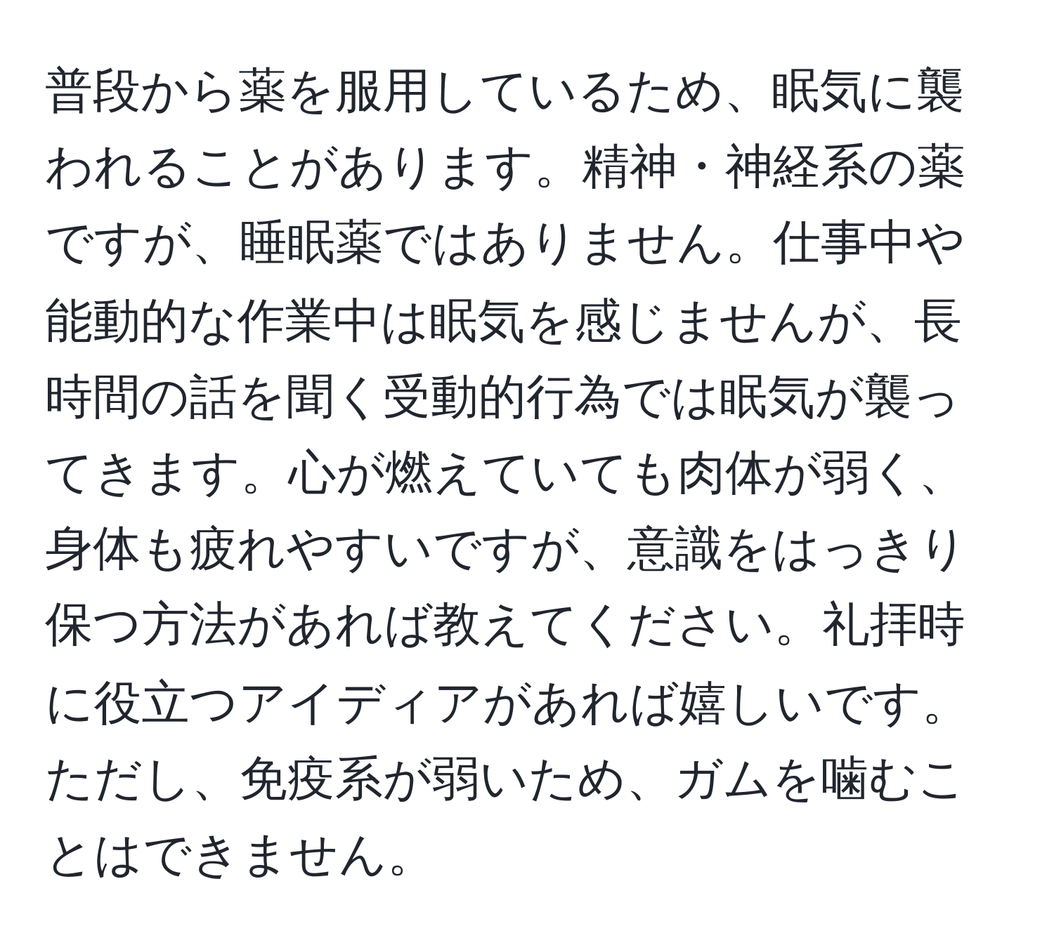 普段から薬を服用しているため、眠気に襲われることがあります。精神・神経系の薬ですが、睡眠薬ではありません。仕事中や能動的な作業中は眠気を感じませんが、長時間の話を聞く受動的行為では眠気が襲ってきます。心が燃えていても肉体が弱く、身体も疲れやすいですが、意識をはっきり保つ方法があれば教えてください。礼拝時に役立つアイディアがあれば嬉しいです。ただし、免疫系が弱いため、ガムを噛むことはできません。