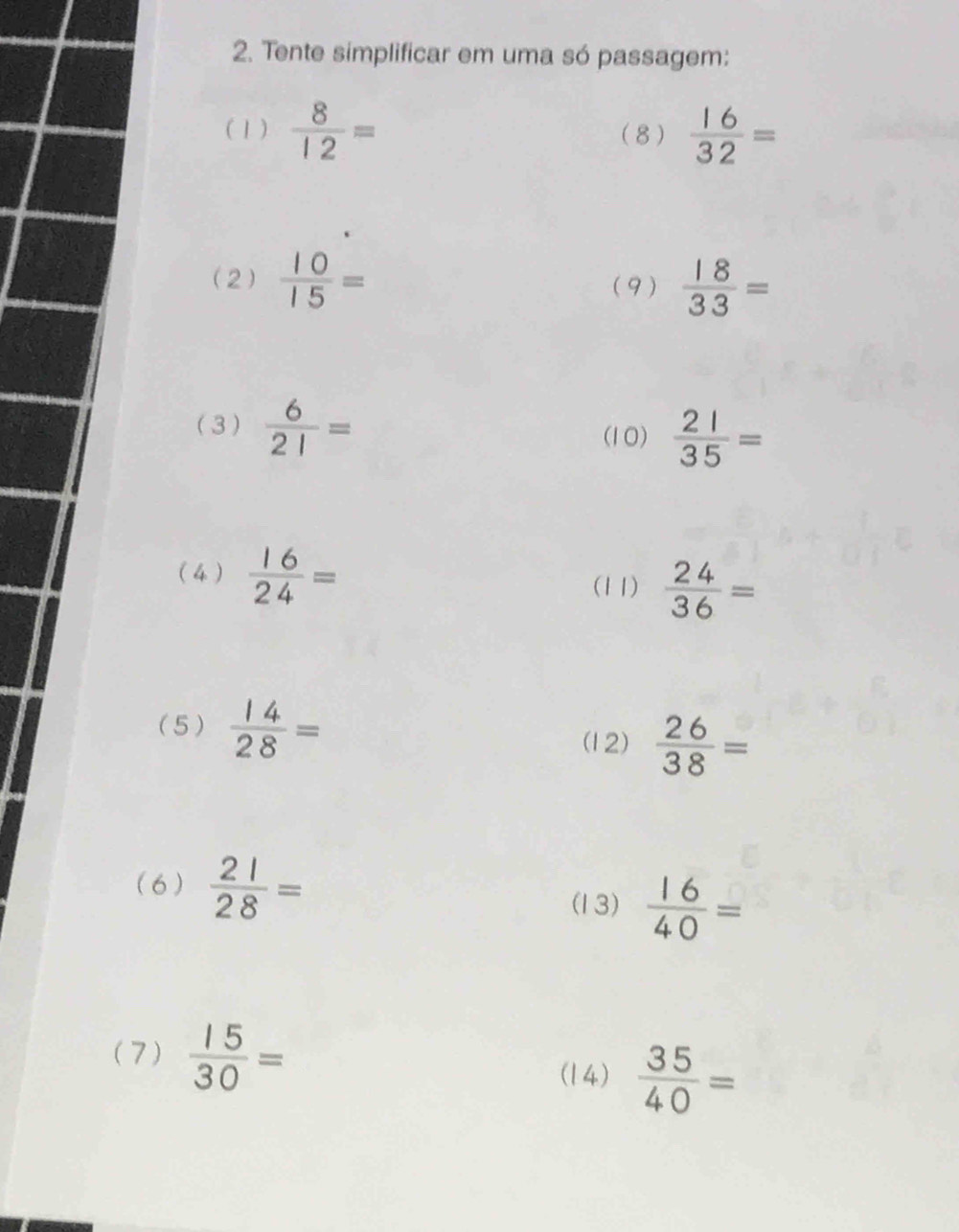 Tente simplificar em uma só passagem: 
(1)  8/12 = (8)  16/32 =
(2)  10/15 = (9)  18/33 =
(3)  6/21 =
(10)  21/35 =
( 4 )  16/24 =
(11)  24/36 =
(5 )  14/28 =
(12)  26/38 =
( 6 )  21/28 =
(13)  16/40 =
(7)  15/30 =
(14)  35/40 =