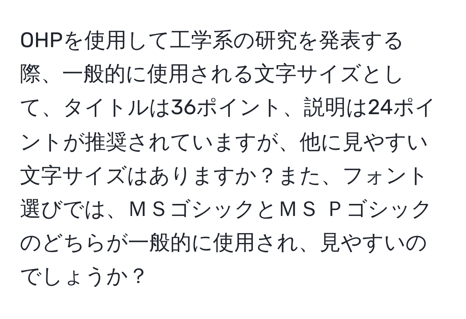 OHPを使用して工学系の研究を発表する際、一般的に使用される文字サイズとして、タイトルは36ポイント、説明は24ポイントが推奨されていますが、他に見やすい文字サイズはありますか？また、フォント選びでは、ＭＳゴシックとＭＳ Ｐゴシックのどちらが一般的に使用され、見やすいのでしょうか？