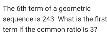 The 6th term of a geometric 
sequence is 243. What is the first 
term if the common ratio is 3?